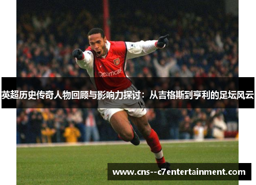 英超历史传奇人物回顾与影响力探讨：从吉格斯到亨利的足坛风云