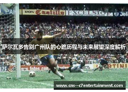 萨尔瓦多告别广州队的心路历程与未来展望深度解析