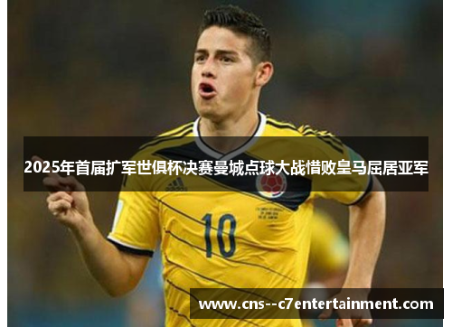 2025年首届扩军世俱杯决赛曼城点球大战惜败皇马屈居亚军