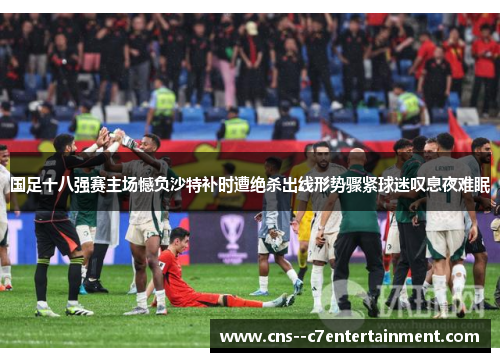 国足十八强赛主场憾负沙特补时遭绝杀出线形势骤紧球迷叹息夜难眠