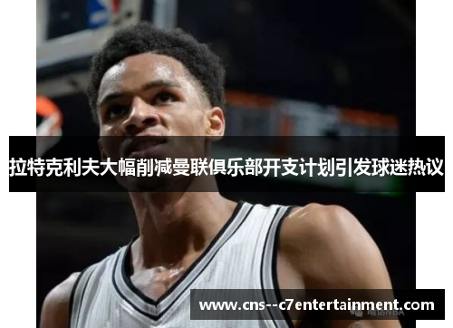 拉特克利夫大幅削减曼联俱乐部开支计划引发球迷热议