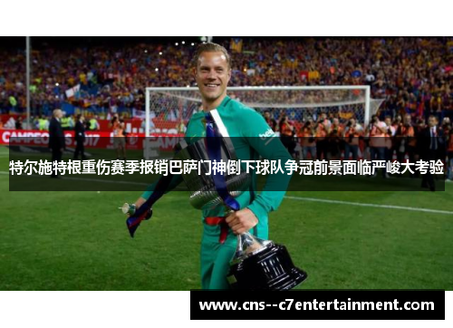 特尔施特根重伤赛季报销巴萨门神倒下球队争冠前景面临严峻大考验