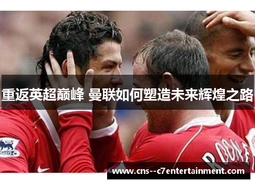 重返英超巅峰 曼联如何塑造未来辉煌之路