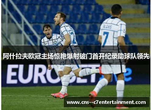 阿什拉夫欧冠主场惊艳爆射破门首开纪录助球队领先