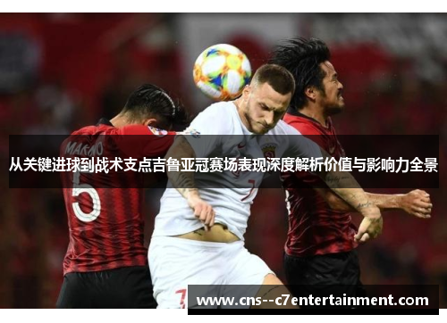 从关键进球到战术支点吉鲁亚冠赛场表现深度解析价值与影响力全景