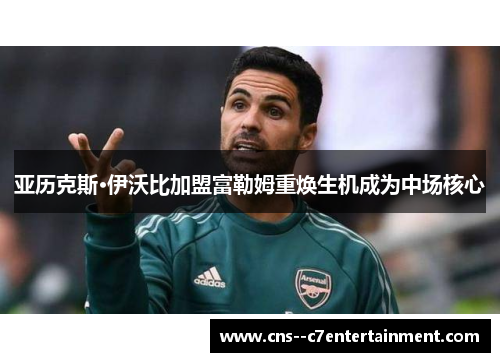亚历克斯·伊沃比加盟富勒姆重焕生机成为中场核心