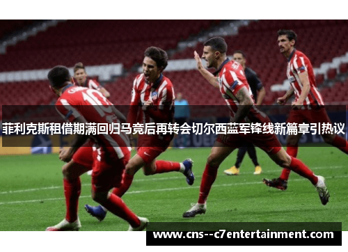菲利克斯租借期满回归马竞后再转会切尔西蓝军锋线新篇章引热议